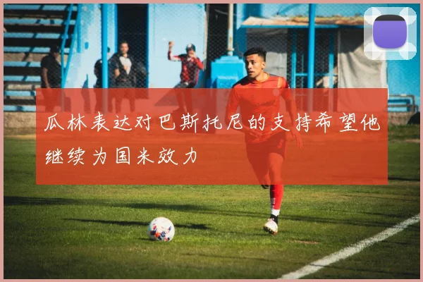 瓜林表达对巴斯托尼的支持希望他继续为国米效力