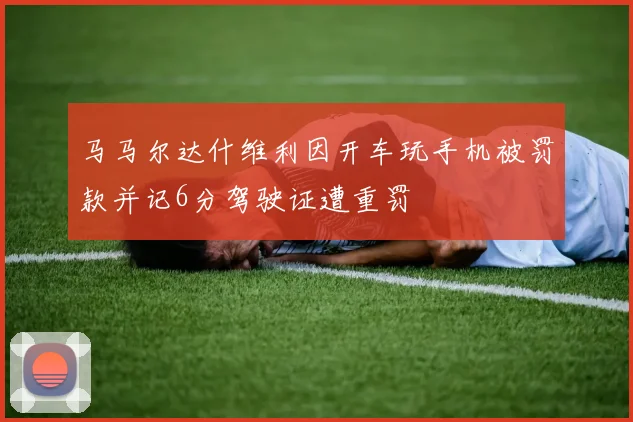 马马尔达什维利因开车玩手机被罚款并记6分驾驶证遭重罚
