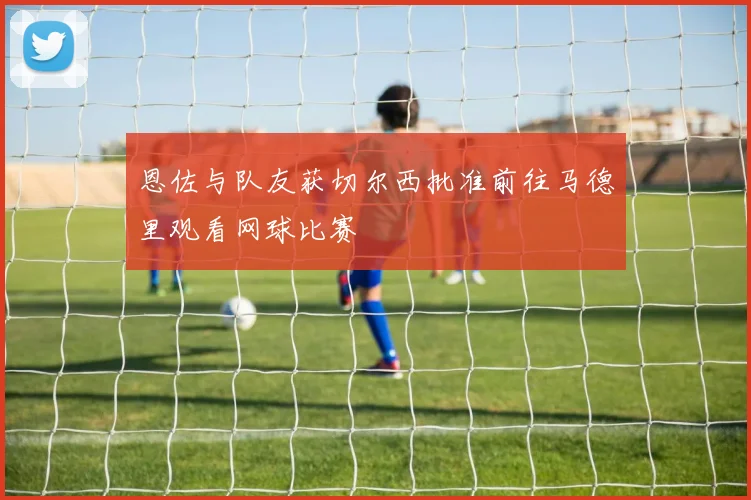 恩佐与队友获切尔西批准前往马德里观看网球比赛