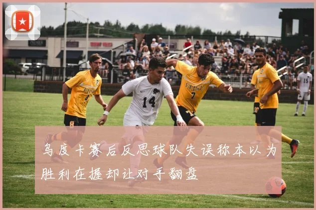 乌度卡赛后反思球队失误称本以为胜利在握却让对手翻盘