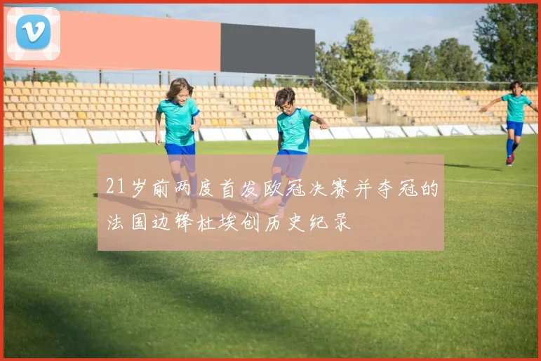 21岁前两度首发欧冠决赛并夺冠的法国边锋杜埃创历史纪录