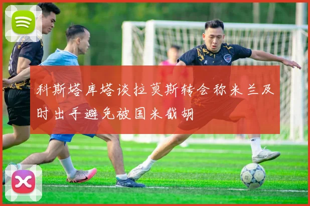 科斯塔库塔谈拉莫斯转会称米兰及时出手避免被国米截胡