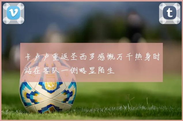 卡卢卢重返圣西罗感慨万千热身时站在客队一侧略显陌生
