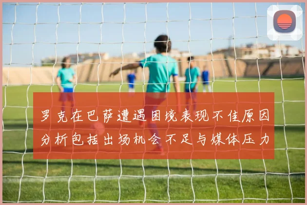 罗克在巴萨遭遇困境表现不佳原因分析包括出场机会不足与媒体压力影响