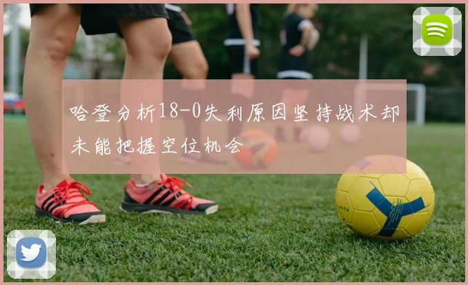 哈登分析18-0失利原因坚持战术却未能把握空位机会