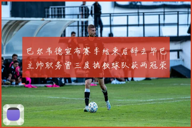 巴尔韦德宣布赛季结束后辞去毕巴主帅职务曾三度执教球队获两冠荣耀