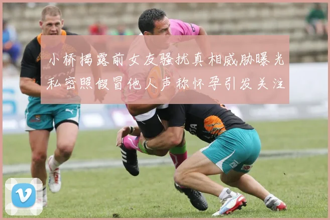 小桥揭露前女友骚扰真相威胁曝光私密照假冒他人声称怀孕引发关注