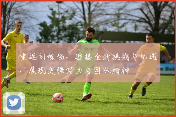 重返训练场，迎接全新挑战与机遇，展现更强实力与团队精神