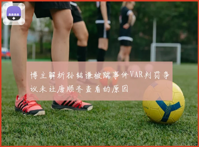 博主解析孙铭谦被踹事件VAR判罚争议未让唐顺齐查看的原因