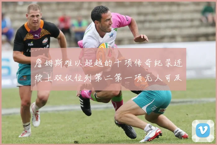 詹姆斯难以超越的十项传奇纪录连续上双仅位列第二第一项无人可及