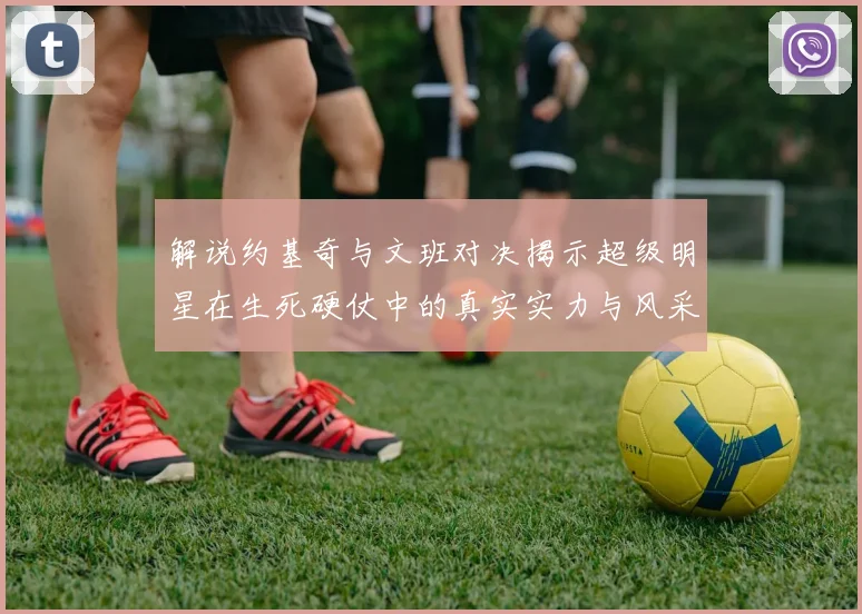 解说约基奇与文班对决揭示超级明星在生死硬仗中的真实实力与风采