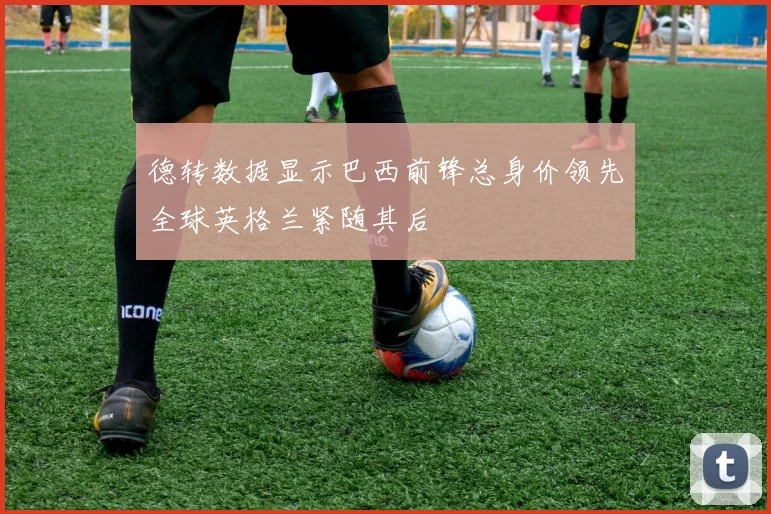 德转数据显示巴西前锋总身价领先全球英格兰紧随其后