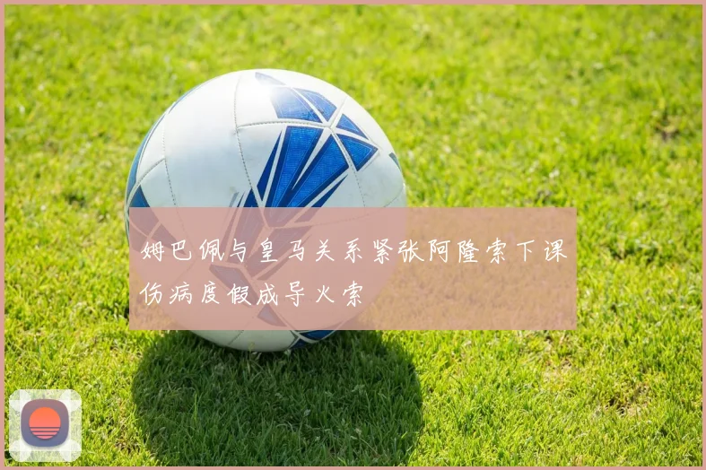 姆巴佩与皇马关系紧张阿隆索下课伤病度假成导火索